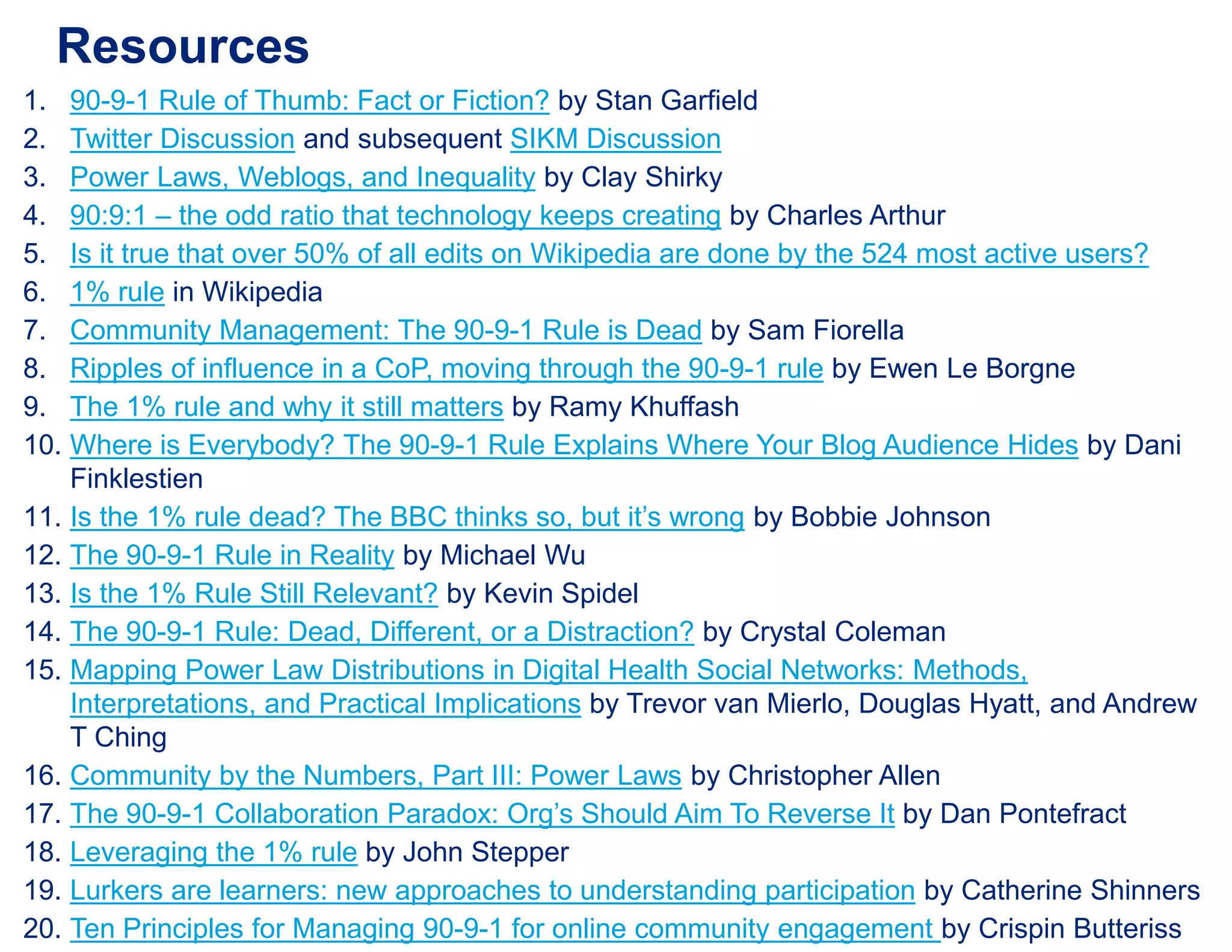 Resources
1. 90-9-1 Rule of Thumb: Fact or Fiction? by Stan Garfield
2. Twitter Discussion and subsequent SIKM Discussion
3. Power Laws, Weblogs, and Inequality by Clay Shirky
4. 90:9:1 – the odd ratio that technology keeps creating by Charles Arthur
5. Is it true that over 50% of all edits on Wikipedia are done by the 524 most active users?
6. 1% rule in Wikipedia
7. Community Management: The 90-9-1 Rule is Dead by Sam Fiorella
8. Ripples of influence in a CoP, moving through the 90-9-1 rule by Ewen Le Borgne
9. The 1% rule and why it still matters by Ramy Khuffash
10. Where is Everybody? The 90-9-1 Rule Explains Where Your Blog Audience Hides by Dani
Finklestien
11. Is the 1% rule dead? The BBC thinks so, but it’s wrong by Bobbie Johnson
12. The 90-9-1 Rule in Reality by Michael Wu
13. Is the 1% Rule Still Relevant? by Kevin Spidel
14. The 90-9-1 Rule: Dead, Different, or a Distraction? by Crystal Coleman
15. Mapping Power Law Distributions in Digital Health Social Networks: Methods,
Interpretations, and Practical Implications by Trevor van Mierlo, Douglas Hyatt, and Andrew
T Ching
16. Community by the Numbers, Part III: Power Laws by Christopher Allen
17. The 90-9-1 Collaboration Paradox: Org’s Should Aim To Reverse It by Dan Pontefract
18. Leveraging the 1% rule by John Stepper
19. Lurkers are learners: new approaches to understanding participation by Catherine Shinners
20. Ten Principles for Managing 90-9-1 for online community engagement by Crispin Butteriss
 