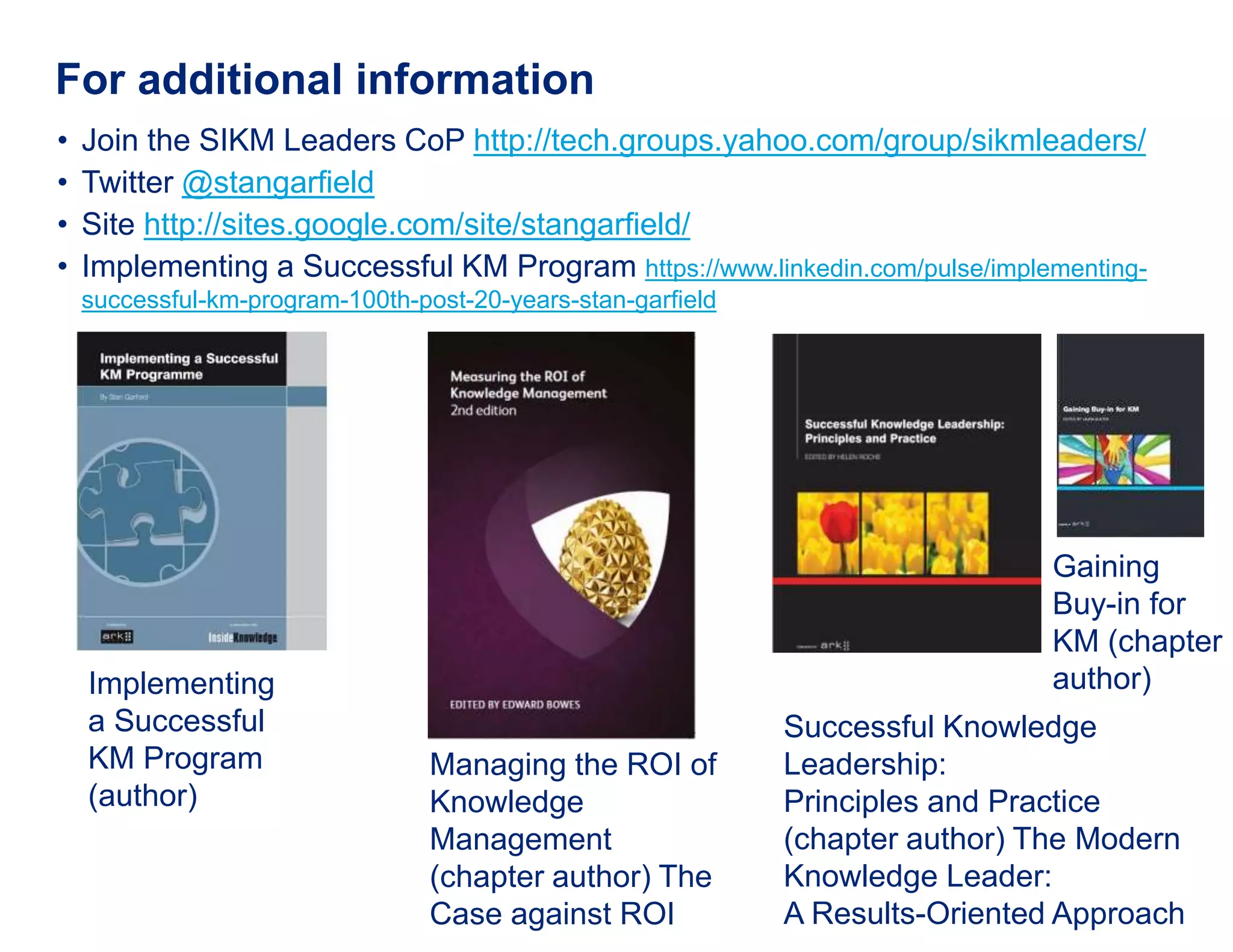 For additional information
• Join the SIKM Leaders CoP http://tech.groups.yahoo.com/group/sikmleaders/
• Twitter @stangarfield
• Site http://sites.google.com/site/stangarfield/
• Implementing a Successful KM Program https://www.linkedin.com/pulse/implementing-
successful-km-program-100th-post-20-years-stan-garfield
Implementing
a Successful
KM Program
(author)
Successful Knowledge
Leadership:
Principles and Practice
(chapter author) The Modern
Knowledge Leader:
A Results-Oriented Approach
Gaining
Buy-in for
KM (chapter
author)
Managing the ROI of
Knowledge
Management
(chapter author) The
Case against ROI
 