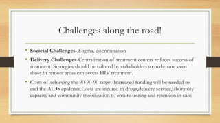 Challenges along the road!
• Societal Challenges- Stigma, discrimination
• Delivery Challenges-Centralization of treatment centers reduces success of
treatment. Strategies should be tailored by stakeholders to make sure even
those in remote areas can access HIV treatment.
• Costs of achieving the 90-90-90 target-Increased funding will be needed to
end the AIDS epidemic.Costs are incured in drugs,delivery service,laboratory
capacity and community mobilization to ensure testing and retention in care.
 