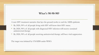 What's 90-90-90?
A new HIV treatment narrative that lays the ground works to end the AIDS epidemic
• By 2020, 90% of all people living with HIV will know their HIV status.
• By 2020, 90% of all people with diagnosed HIV infection will receive sustained
antiretroviral therapy
• By 2020, 90% of all people receiving antiretroviral therapy will have viral suppression.
The target was initiated by UNAIDS under WHO.
 