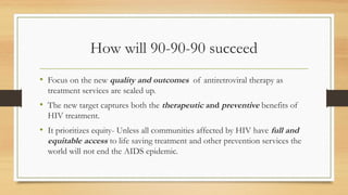 How will 90-90-90 succeed
• Focus on the new quality and outcomes of antiretroviral therapy as
treatment services are scaled up.
• The new target captures both the therapeutic and preventive benefits of
HIV treatment.
• It prioritizes equity- Unless all communities affected by HIV have full and
equitable access to life saving treatment and other prevention services the
world will not end the AIDS epidemic.
 