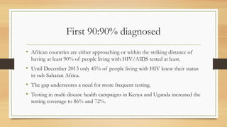 First 90:90% diagnosed
• African countries are either approaching or within the striking distance of
having at least 90% of people living with HIV/AIDS tested at least.
• Until December 2013 only 45% of people living with HIV knew their status
in sub-Saharan Africa.
• The gap underscores a need for more frequent testing.
• Testing in multi disease health campaigns in Kenya and Uganda increased the
testing coverage to 86% and 72%.
 