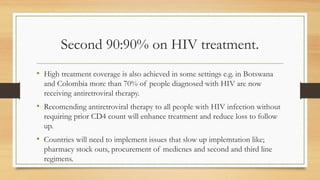 Second 90:90% on HIV treatment.
• High treatment coverage is also achieved in some settings e.g. in Botswana
and Colombia more than 70% of people diagnosed with HIV are now
receiving antiretroviral therapy.
• Recomending antiretroviral therapy to all people with HIV infection without
requiring prior CD4 count will enhance treatment and reduce loss to follow
up.
• Countries will need to implement issues that slow up implemtation like;
pharmacy stock outs, procurement of medicnes and second and third line
regimens.
 