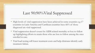 Last 90:90%Viral Suppressed
• High levels of viral suppression have been achieved in some countries e.g 17
countries in Latin America and Carribean countries have 66% of those
diagnosed are viral suppressed.
• Viral suppression doesn’t count for AIDS related mortality or loss to follow
up highlighting efforts to retain those who are loss to follow among the ones
enrolled in care.
• Viral load testing will lower treatment costs and help clinicians identify early
treatment failure.
 