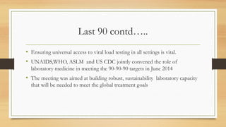 Last 90 contd…..
• Ensuring universal access to viral load testing in all settings is vital.
• UNAIDS,WHO, ASLM and US CDC jointly convened the role of
laboratory medicine in meeting the 90-90-90 targets in June 2014
• The meeting was aimed at building robust, sustainability laboratory capacity
that will be needed to meet the global treatment goals
 