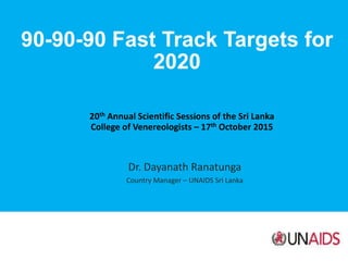 90-90-90 Fast Track Targets for
2020
20th Annual Scientific Sessions of the Sri Lanka
College of Venereologists – 17th October 2015
Dr. Dayanath Ranatunga
Country Manager – UNAIDS Sri Lanka
 