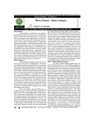 International Indexed & Referred Research Journal, April, 2012. ISSN- 0975-3486, RNI-RAJBIL 2009/30097;VoL.III *ISSUE-31
                                     Research Paper—Commerce

                                      Micro Finance - Bank Linkages

   April, 2012                    * Prof. S. S. Gavane
                 * Assot. Prof. Dept. of Commerce,R. B. Attal College, Georai, Dist. Beed.
Introduction:                                      care and children are more likely to attend school.
                                                   Micro finance, the development buzzword of the nine-
           A microfinance institution is an organiza-
                                                   ties was meant to cure the illness of rural poverty.
tion that offers financial services to low income popu-
                                                   Micro finance was launched to bridge the gap between
lations. Microfinance institutions have a key role to
                                                   demand and supply of funds in the rural area. This
play in creating economic opportunities for the poor-
                                                   initiative was taken to develop a credit delivery mecha-
est sections of the society by broadening their out-
                                                   nism basically in the rural area. In the recent years,
reach. A great scale of organizations is regarded as
                                                   most of the countries are to promote micro finance
microfinance institutes. They are those that offer credits
                                                   institutions not only as a rural development tool but
and other financial services to the representatives of
                                                   also as a rural development panacea. The success of
poor population. Micro-finance is increasingly being
                                                   micro credit institutions in developed countries, the
considered as one of the most effective tools of reduc-
                                                   developing economies have increasingly become en-
ing poverty. Micro-finance has a significant role in
                                                   thusiastic in the promotion of micro credit as a rural
bridging the gap between the formal financial institu-
                                                   development intervention. Although the basic philoso-
tions and the rural poor. The Micro Finance Institu-
                                                   phy behind the micro credit movement is to eradicate
tions accesses financial resources from the Banks and
other mainstream Financial Institutions and providepoverty as it stimulates the growth of micro enterprises
financial and support services to the poor.        by developing new markets and by promoting a culture
Micro Finance:                                     of entrepreneurship among the rural people.
                                                   SHG - Banks linkage program:
           India inherited a problem of mass poverty in
rural areas along with its independence. Poverty in          The SHG - Banks linkage program was con-
                                                   ceived with the objectives of developing supplemen-
rural India has declined substantially. In recent times,
                                                   tary credit delivery services for the unreached poor,
micro-finance has been proposed as a strategy for self-
employment through the promotion of micro-enter-   building mutual trust & confidence between the bank-
                                                   ers and the poor and encouraging banking activity
prises. Micro-finance has gained considerable impor-
                                                   both on thrift as well as credit and sustaining a simple
tance in the last two decades as a tool of poverty reduc-
                                                   and formal mechanism of banking with the poor. The
tion. It is also emerged as a powerful tool for rural
                                                   linkage program combines the flexibility, sensitivity
development. Micro-finance is generally seen as small
                                                   and responsiveness of the informal credit system with
loans to poor people in general and rural poor in par-
ticular for self-employments that generate income  the technical, administrative capabilities and finan-
                                                   cial resources of the formal financial sector. It is a
allowing them to care for them selves. Micro-finance
                                                   design relying heavily on collective strength of the
is providing of small loans that are repaid within short
                                                   poor, closeness of NGOs to people and large financial
periods of time and are essentially used by low income
                                                   resources of banks. Further, the SHGs have also under-
households. Sometimes little assistance from outside
will speed up the process.                         taken effective social mobilization functions contrib-
           The micro-finance through SHGs has un-  uting to an overall empowerment process. The banks
doubtedly begun to make significant contribution inhave externalized what would otherwise have been
poverty alleviation and empowerment of the women.  high transaction costs for mobilizing savings of the
Micro-financing through SHGs has transferred the   poor, appraisal and sanction of loans and improved
real economic power in the hands of women and has  loan recovery through the financial intermediaries role
considerably reduced their dependence on men. It isplayed by SHGs. During the year 2005-06, 6.20 lakh
                                                   new SHGs were financed by banks to the tune of Rs.
not only a financial system but also a tool for social
change. Microfinance provides the economic element 44.99 billion by way of loans. Cumulatively, banks
to development. Rural people can earn income and   have lent Rs. 113.97 billion to 22.39 lakh SHGs.
                                                   NABARD has extended a refinance of Rs. 10.68 bil-
build assets, families eat better, they can afford health
                                                   lion to banks during 2005-06 bring the cumulative
90            RESEARCH                      AN ALYSI S                AND          EVALU ATION
 
