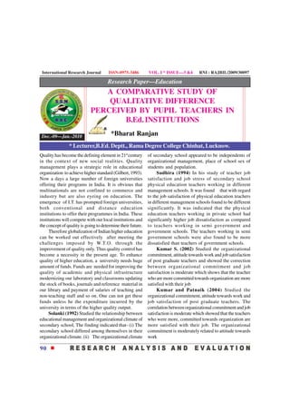 International Research Journal       ISSN-0975-3486         VOL. I * ISSUE—3 &4        RNI : RAJBIL/2009/30097

                                      Research Paper—Education
                               A COMPARATIVE STUDY OF
                                QUALITATIVE DIFFERENCE
                            PERCEIVED BY PUPIL TEACHERS IN
                                   B.Ed. INSTITUTIONS

 Dec.-09—Jan.-2010                      *Bharat Ranjan
                * Lecturer,B.Ed. Deptt., Rama Degree College Chinhat, Lucknow.
Quality has become the defining element in 21st century      of secondary school appeared to be independents of
in the context of new social realities. Quality              organizational management, place of school sex of
management plays a strategic role in educational             students and population.
organization to achieve higher standard (Gilbert, 1993).          Sudhira (1994) In his study of teacher job
Now a days a large number of foreign universities            satisfaction and job stress of secondary school
offering their programs in India. It is obvious that         physical education teachers working in different
multinationals are not confined to commerce and              management schools. It was found that with regard
industry but are also eyeing on education. The               to the job satisfaction of physical education teachers
emergence of I.T. has prompted foreign universities,         in different management schools found to be different
both conventional and distance education                     significantly. It was indicated that the physical
institutions to offer their programmes in India. These       education teachers working in private school had
institutions will compete with our local institutions and    significantly higher job dissatisfaction as compared
the concept of quality is going to determine their future.   to teachers working in semi government and
     Therefore globalization of Indian higher education      government schools. The teachers working in semi
can be worked out effectively after meeting the              government schools were also found to be more
challenges imposed by W.T.O. through the                     dissatisfied than teachers of government schools.
improvement of quality only. Thus quality control has             Kumar S. (2002) Studied the organizational
become a necessity in the present age. To enhance            commitment, attitude towards work and job satisfaction
quality of higher education, a university needs huge         of post graduate teachers and showed the correction
amount of funds. Funds are needed for improving the          between organizational commitment and job
quality of academic and physical infrastructure              satisfaction is moderate which shows that the teacher
modernizing our laboratory and classrooms updating           who are more committed towards organization are more
the stock of books, journals and reference material in       satisfied with their job
our library and payment of salaries of teaching and               Kumar and Patnaik (2004) Studied the
non-teaching staff and so on. One can not get these          organizational commitment, attitude towards work and
funds unless he the expenditure incurred by the              job satisfaction of post graduate teachers. The
university in terms of the higher quality output.            correlation between organizational commitment and job
     Solanki (1992) Studied the relationship between         satisfaction is moderate which showed that the teachers
educational management and organizational climate of         who were more, committed towards organization are
secondary school, The finding indicated that- (i) The        more satisfied with their job. The organizational
secondary school differed among themselves in their          commitment is moderately related to attitude towards
organizational climate. (ii) The organizational climate      work

90
 