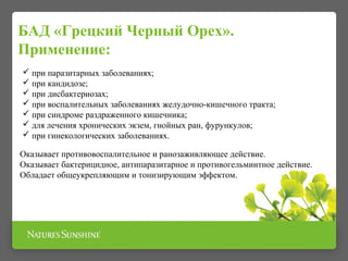  при паразитарных заболеваниях;
 при кандидозе;
 при дисбактериозах;
 при воспалительных заболеваниях желудочно-кишечного тракта;
 при синдроме раздраженного кишечника;
 для лечения хронических экзем, гнойных ран, фурункулов;
 при гинекологических заболеваниях.
БАД «Грецкий Черный Орех».
Применение:
Оказывает противовоспалительное и ранозаживляющее действие.
Оказывает бактерицидное, антипаразитарное и противогельминтное действие.
Обладает общеукрепляющим и тонизирующим эффектом.
 