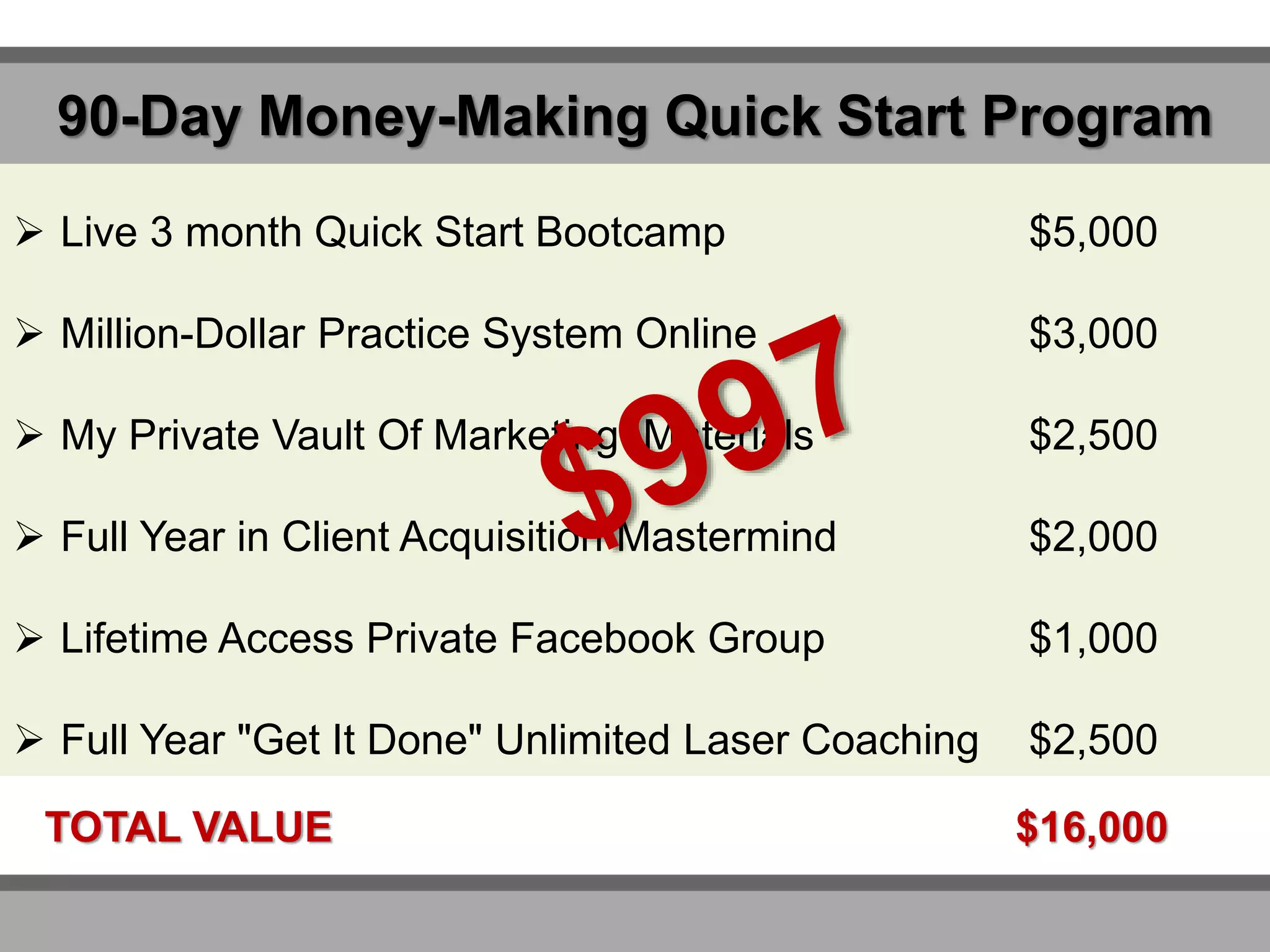 90-Day Money-Making Quick Start Program
 Live 3 month Quick Start Bootcamp $5,000
 Million-Dollar Practice System Online $3,000
 My Private Vault Of Marketing Materials $2,500
 Full Year in Client Acquisition Mastermind $2,000
 Lifetime Access Private Facebook Group $1,000
 Full Year "Get It Done" Unlimited Laser Coaching $2,500
TOTAL VALUE $16,000
 