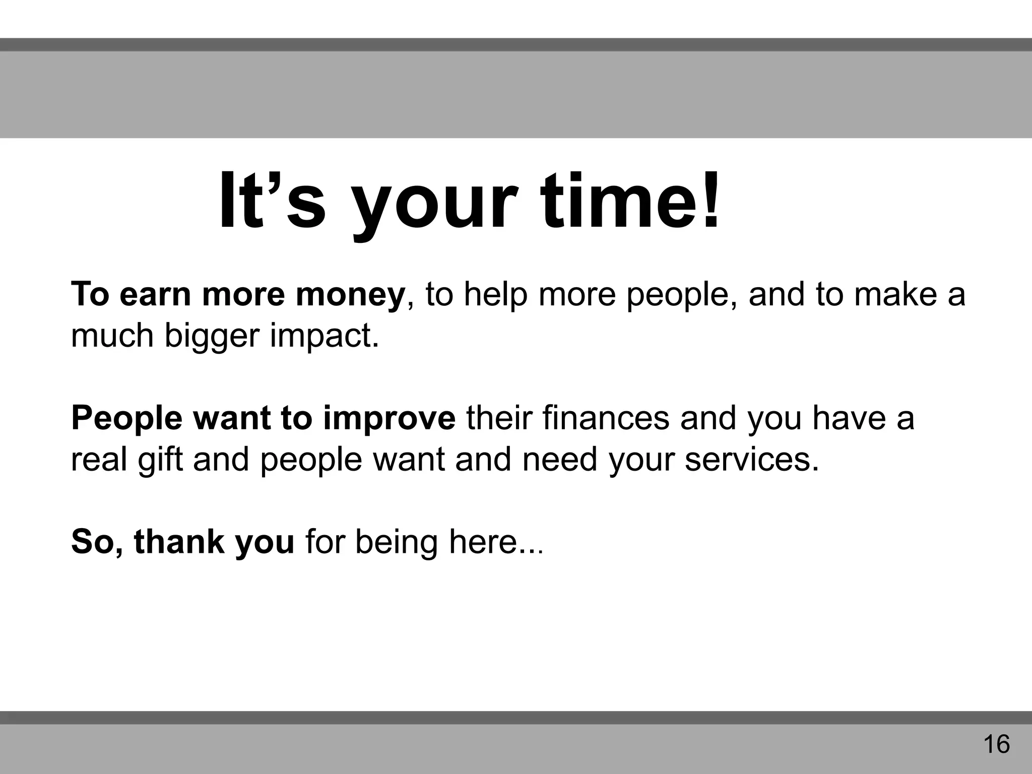 It’s your time!
To earn more money, to help more people, and to make a
much bigger impact.
People want to improve their finances and you have a
real gift and people want and need your services.
So, thank you for being here...
16
 