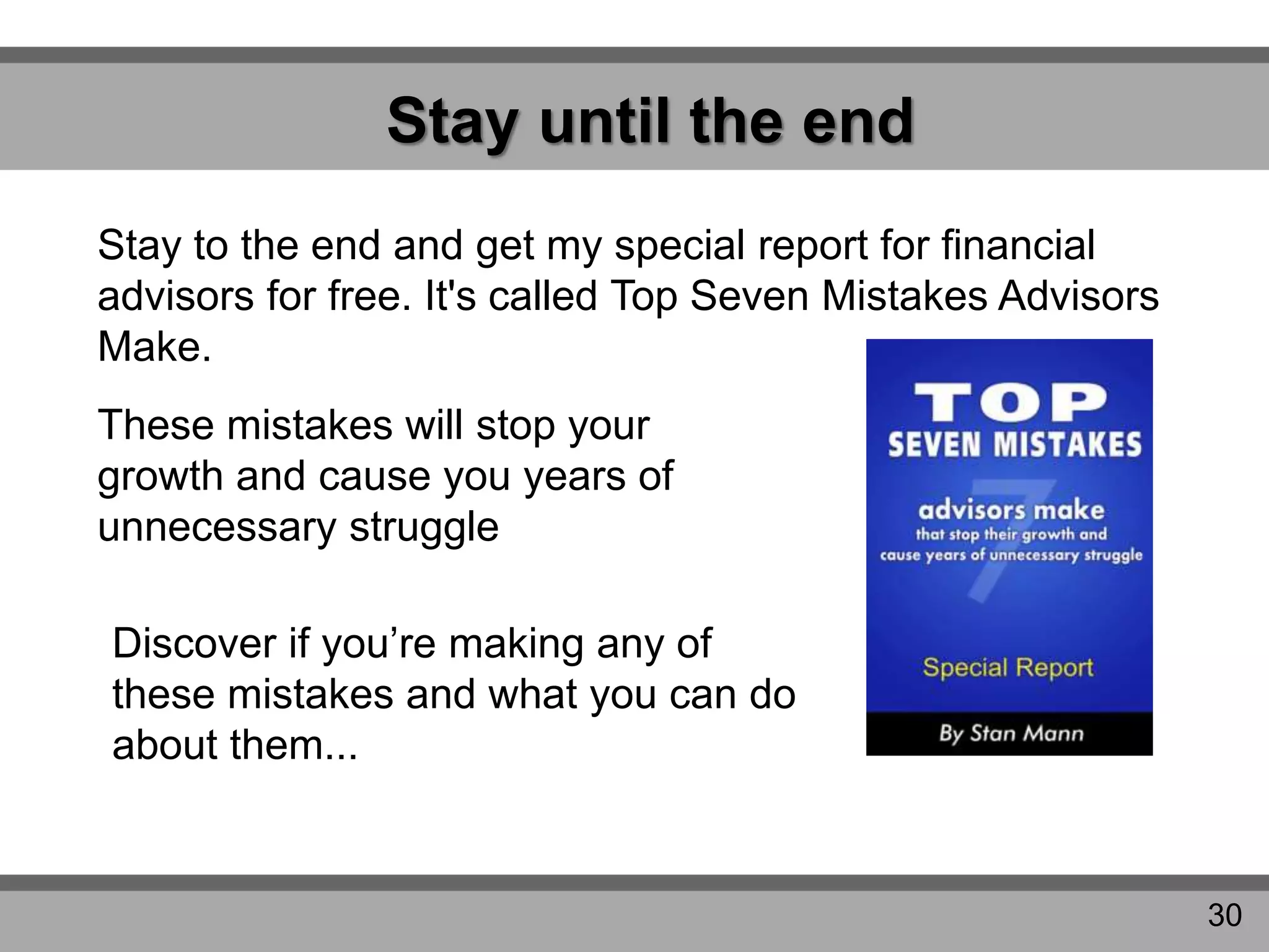 Stay until the end
Stay to the end and get my special report for financial
advisors for free. It's called Top Seven Mistakes Advisors
Make.
These mistakes will stop your
growth and cause you years of
unnecessary struggle
Discover if you’re making any of
these mistakes and what you can do
about them...
30
 