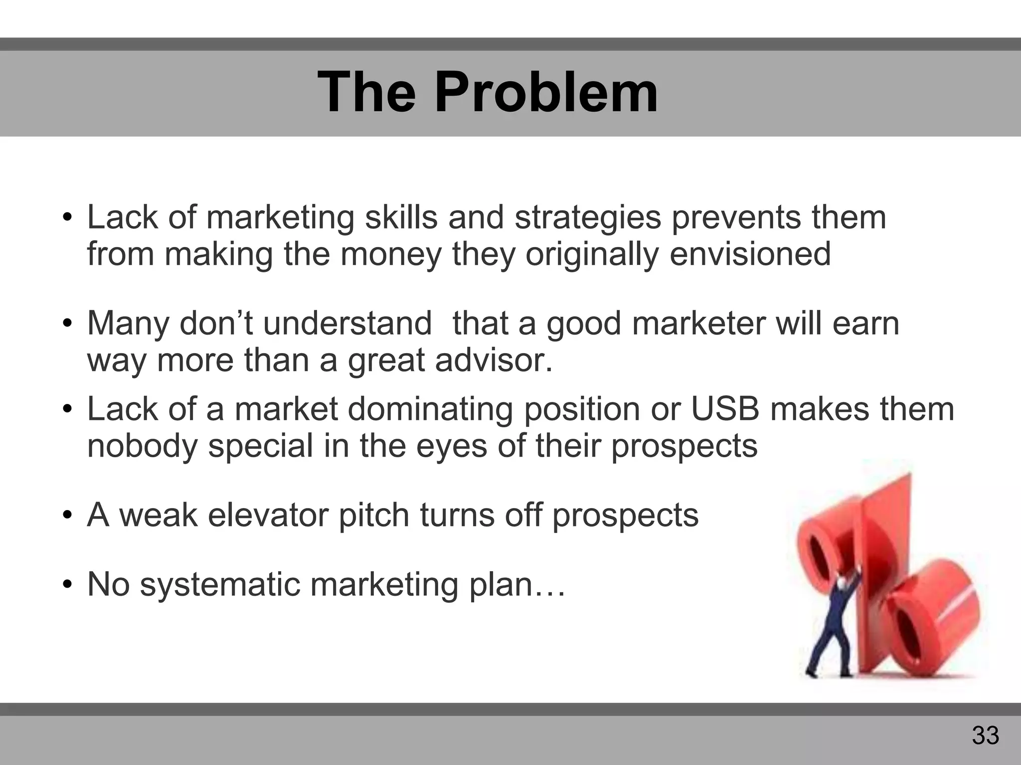 The Problem
• Lack of marketing skills and strategies prevents them
from making the money they originally envisioned
• Many don’t understand that a good marketer will earn
way more than a great advisor.
• Lack of a market dominating position or USB makes them
nobody special in the eyes of their prospects
• A weak elevator pitch turns off prospects
• No systematic marketing plan…
33
 