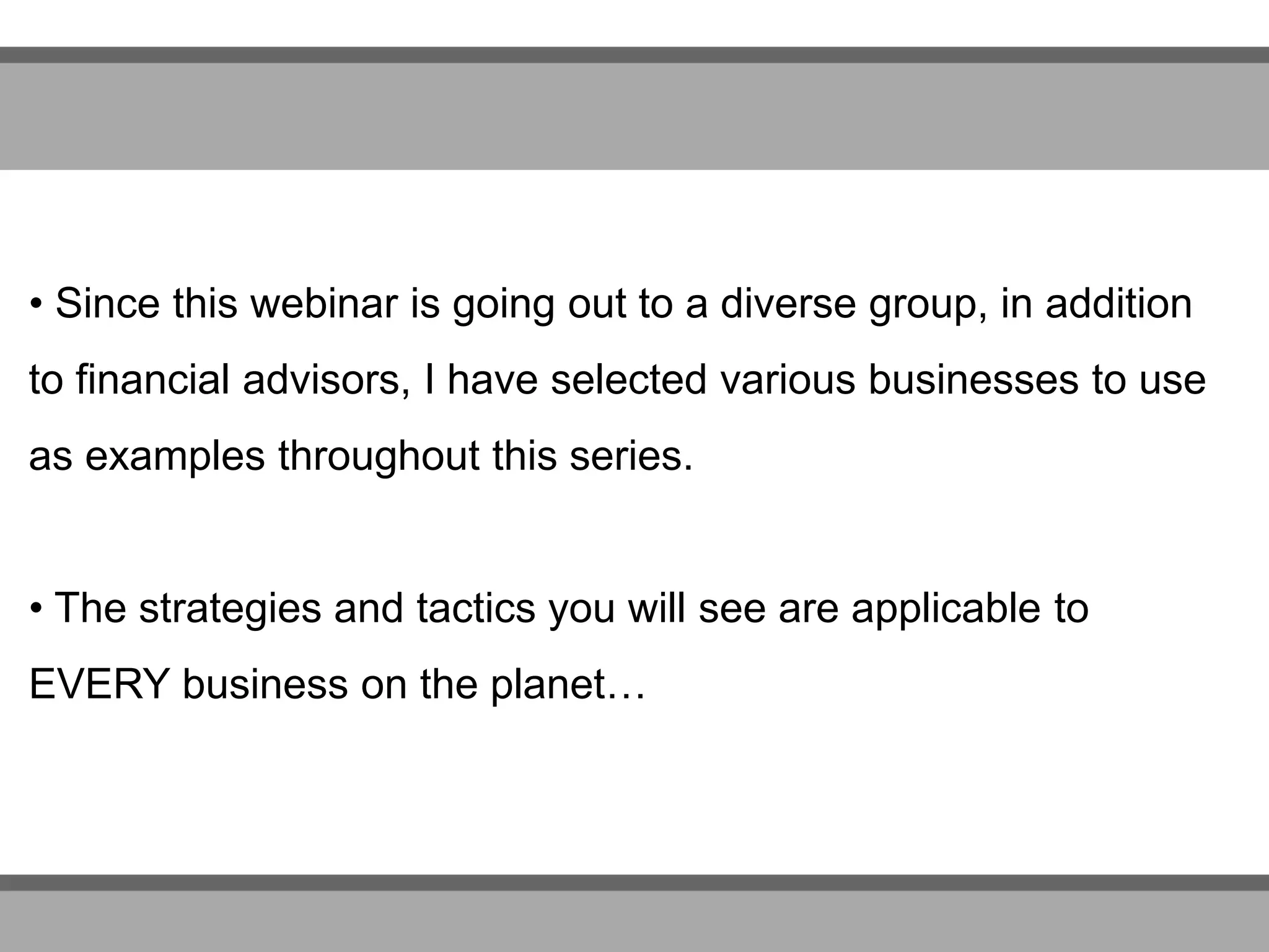 • Since this webinar is going out to a diverse group, in addition
to financial advisors, I have selected various businesses to use
as examples throughout this series.
• The strategies and tactics you will see are applicable to
EVERY business on the planet…
 