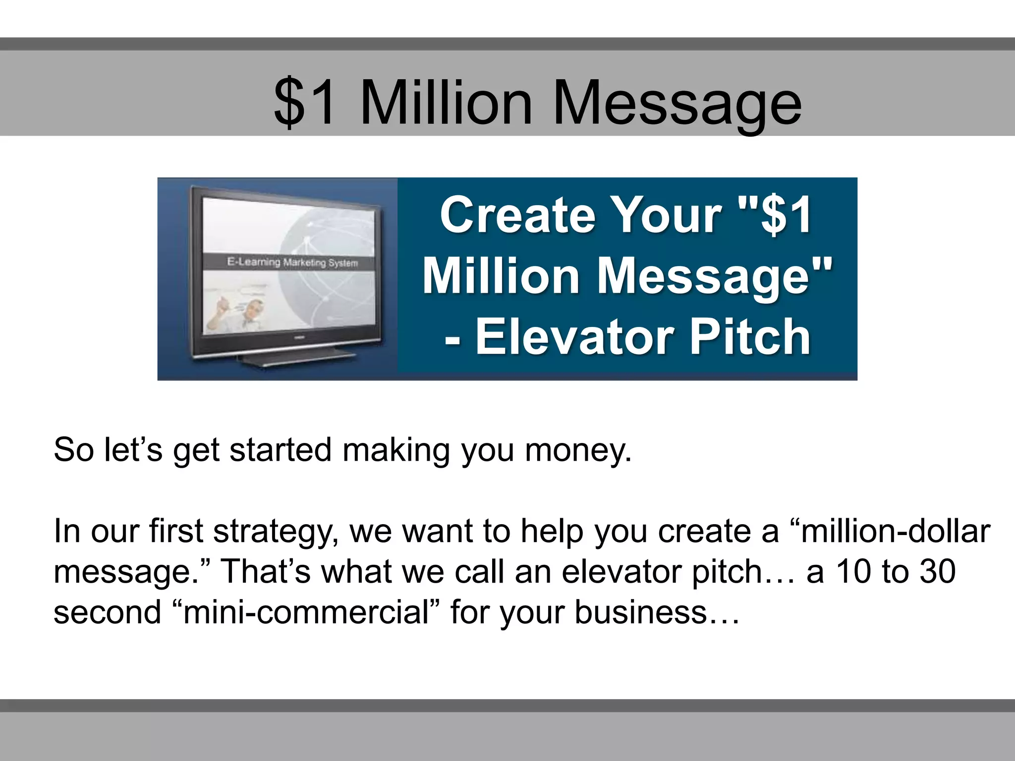 Create Your "$1
Million Message"
- Elevator Pitch
So let’s get started making you money.
In our first strategy, we want to help you create a “million-dollar
message.” That’s what we call an elevator pitch… a 10 to 30
second “mini-commercial” for your business…
$1 Million Message
 
