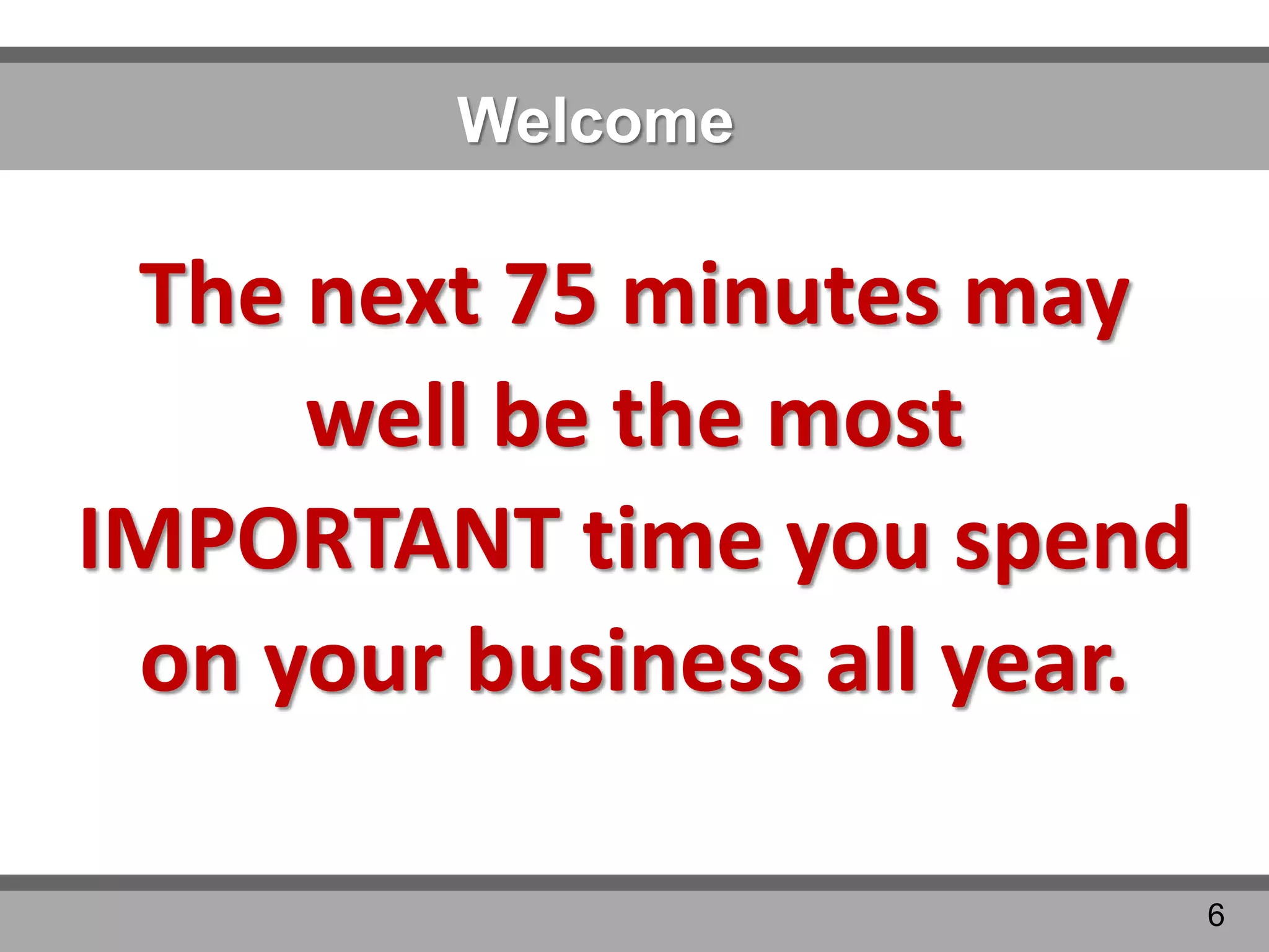 Welcome
The next 75 minutes may
well be the most
IMPORTANT time you spend
on your business all year.
6
 