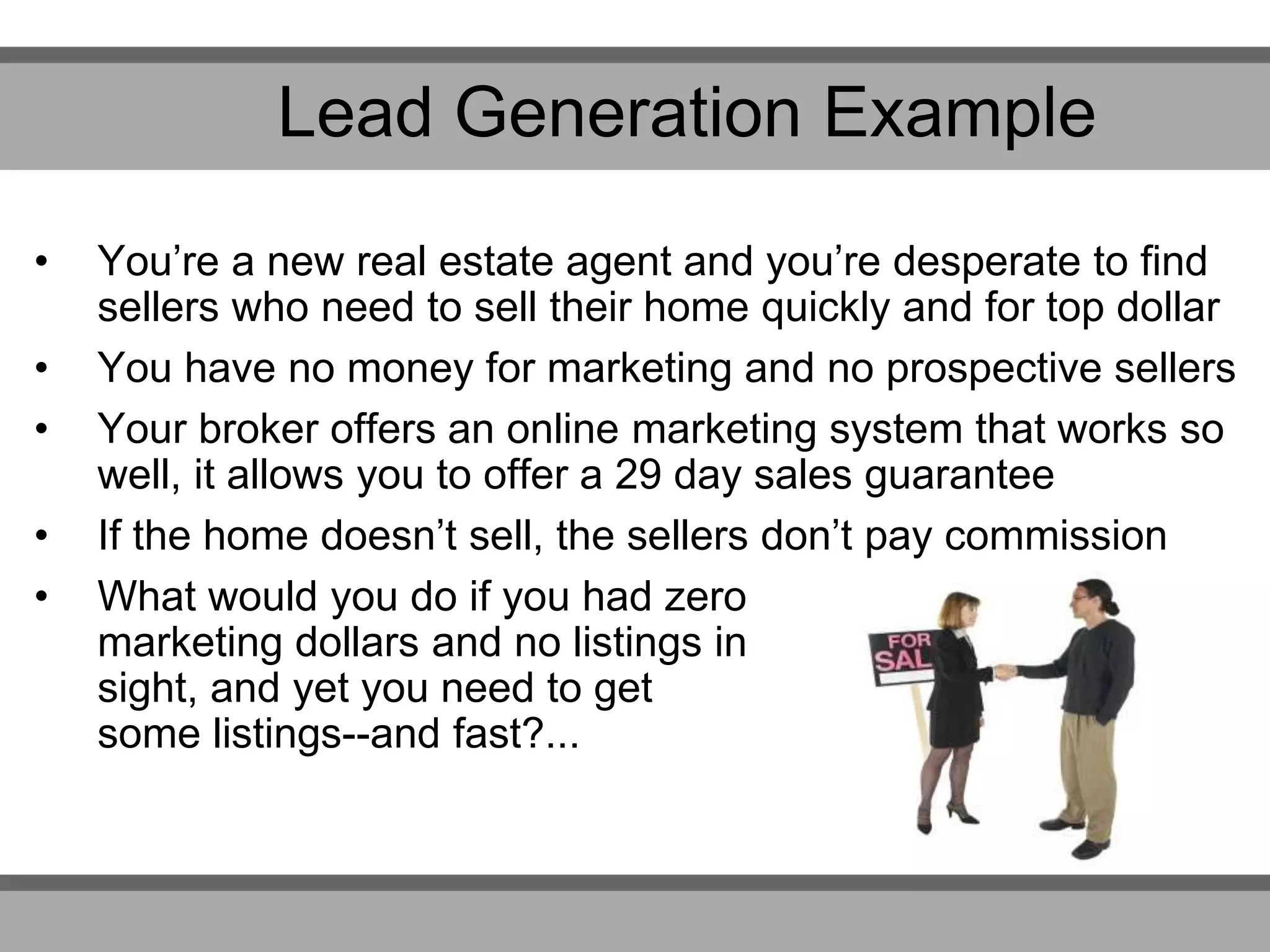 • You’re a new real estate agent and you’re desperate to find
sellers who need to sell their home quickly and for top dollar
• You have no money for marketing and no prospective sellers
• Your broker offers an online marketing system that works so
well, it allows you to offer a 29 day sales guarantee
• If the home doesn’t sell, the sellers don’t pay commission
• What would you do if you had zero
marketing dollars and no listings in
sight, and yet you need to get
some listings--and fast?...
Lead Generation Example
 