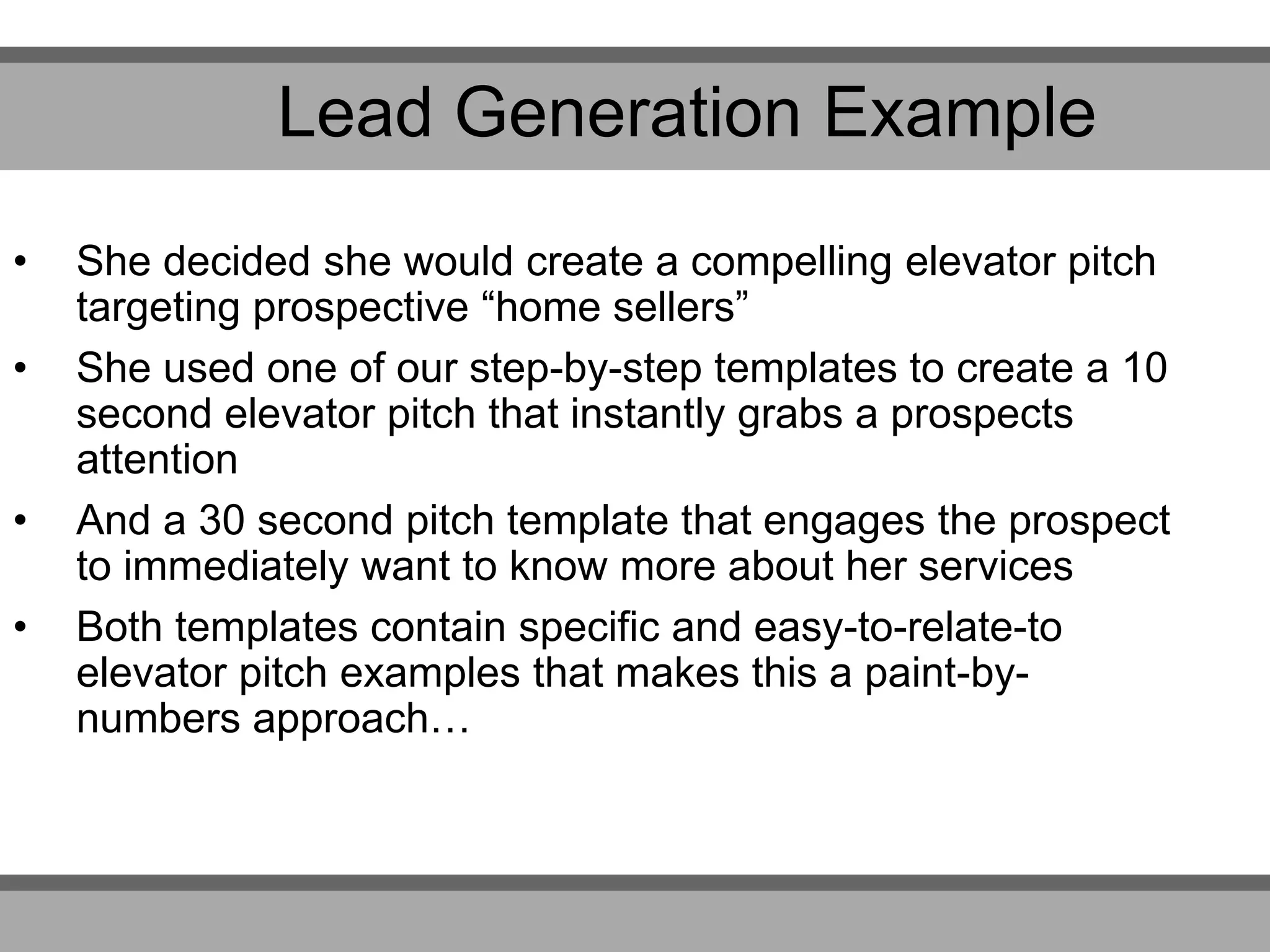 • She decided she would create a compelling elevator pitch
targeting prospective “home sellers”
• She used one of our step-by-step templates to create a 10
second elevator pitch that instantly grabs a prospects
attention
• And a 30 second pitch template that engages the prospect
to immediately want to know more about her services
• Both templates contain specific and easy-to-relate-to
elevator pitch examples that makes this a paint-by-
numbers approach…
Lead Generation Example
 