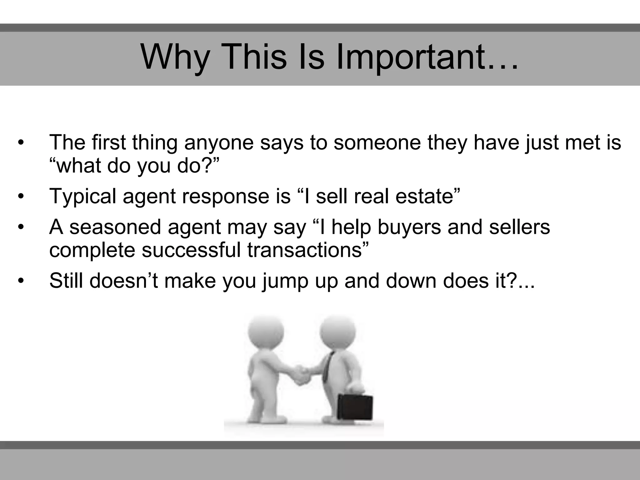 • The first thing anyone says to someone they have just met is
“what do you do?”
• Typical agent response is “I sell real estate”
• A seasoned agent may say “I help buyers and sellers
complete successful transactions”
• Still doesn’t make you jump up and down does it?...
Why This Is Important…
 