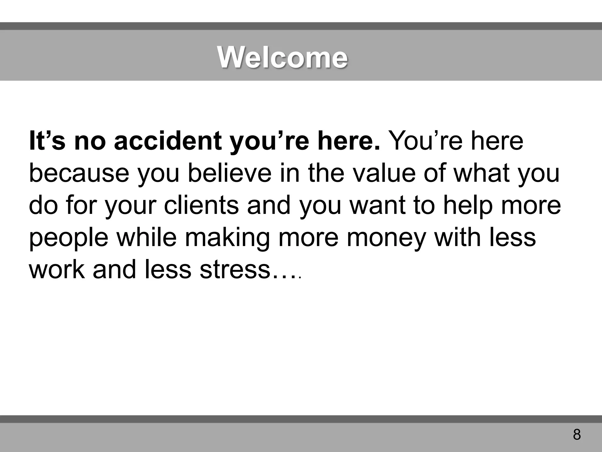 Welcome
It’s no accident you’re here. You’re here
because you believe in the value of what you
do for your clients and you want to help more
people while making more money with less
work and less stress….
8
 