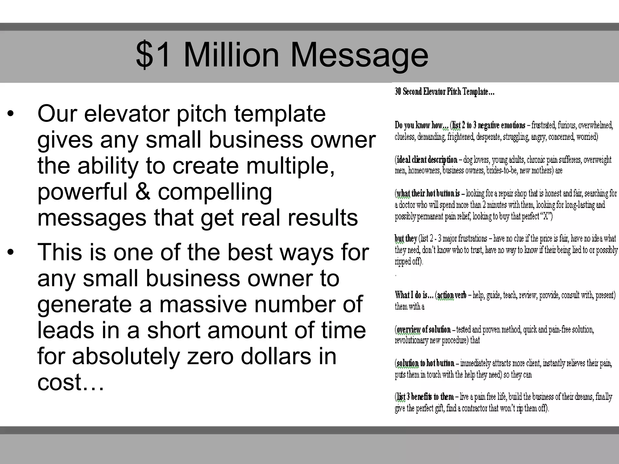 • Our elevator pitch template
gives any small business owner
the ability to create multiple,
powerful & compelling
messages that get real results
• This is one of the best ways for
any small business owner to
generate a massive number of
leads in a short amount of time
for absolutely zero dollars in
cost…
$1 Million Message
 