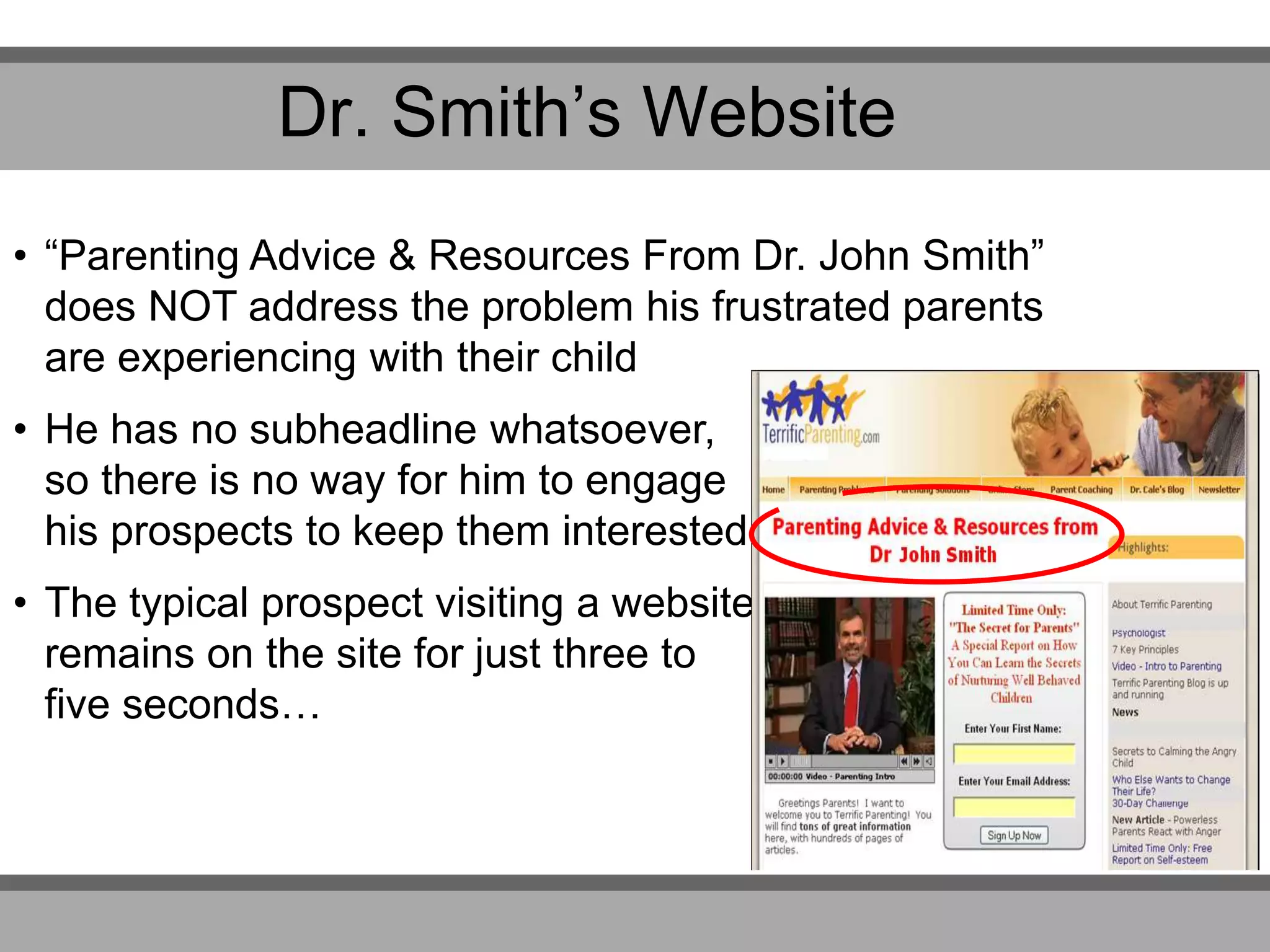 Dr. Smith’s Website
• “Parenting Advice & Resources From Dr. John Smith”
does NOT address the problem his frustrated parents
are experiencing with their child
• He has no subheadline whatsoever,
so there is no way for him to engage
his prospects to keep them interested
• The typical prospect visiting a website
remains on the site for just three to
five seconds…
 