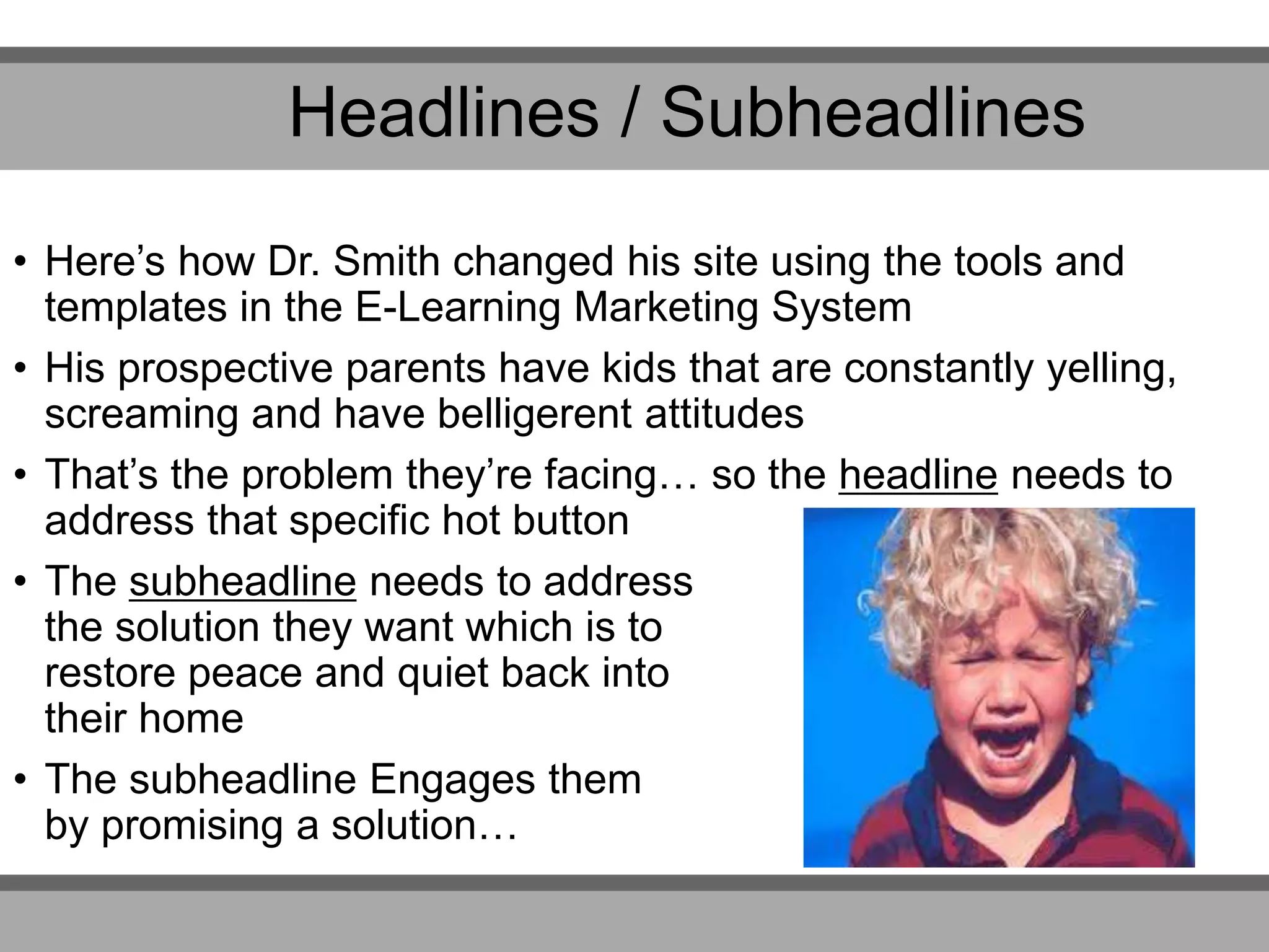 Headlines / Subheadlines
• Here’s how Dr. Smith changed his site using the tools and
templates in the E-Learning Marketing System
• His prospective parents have kids that are constantly yelling,
screaming and have belligerent attitudes
• That’s the problem they’re facing… so the headline needs to
address that specific hot button
• The subheadline needs to address
the solution they want which is to
restore peace and quiet back into
their home
• The subheadline Engages them
by promising a solution…
 