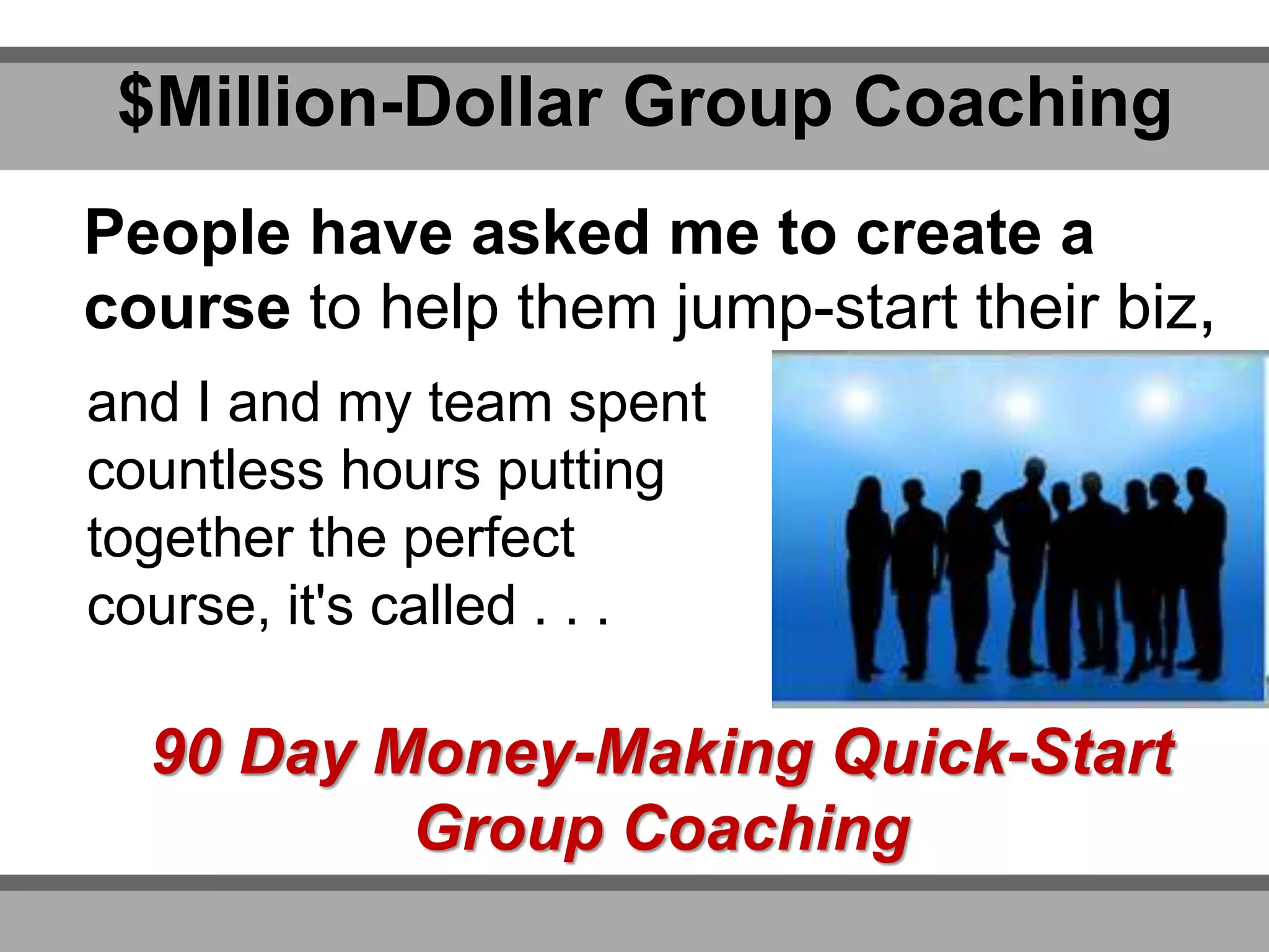 $Million-Dollar Group Coaching
People have asked me to create a
course to help them jump-start their biz,
90 Day Money-Making Quick-Start
Group Coaching
and I and my team spent
countless hours putting
together the perfect
course, it's called . . .
 