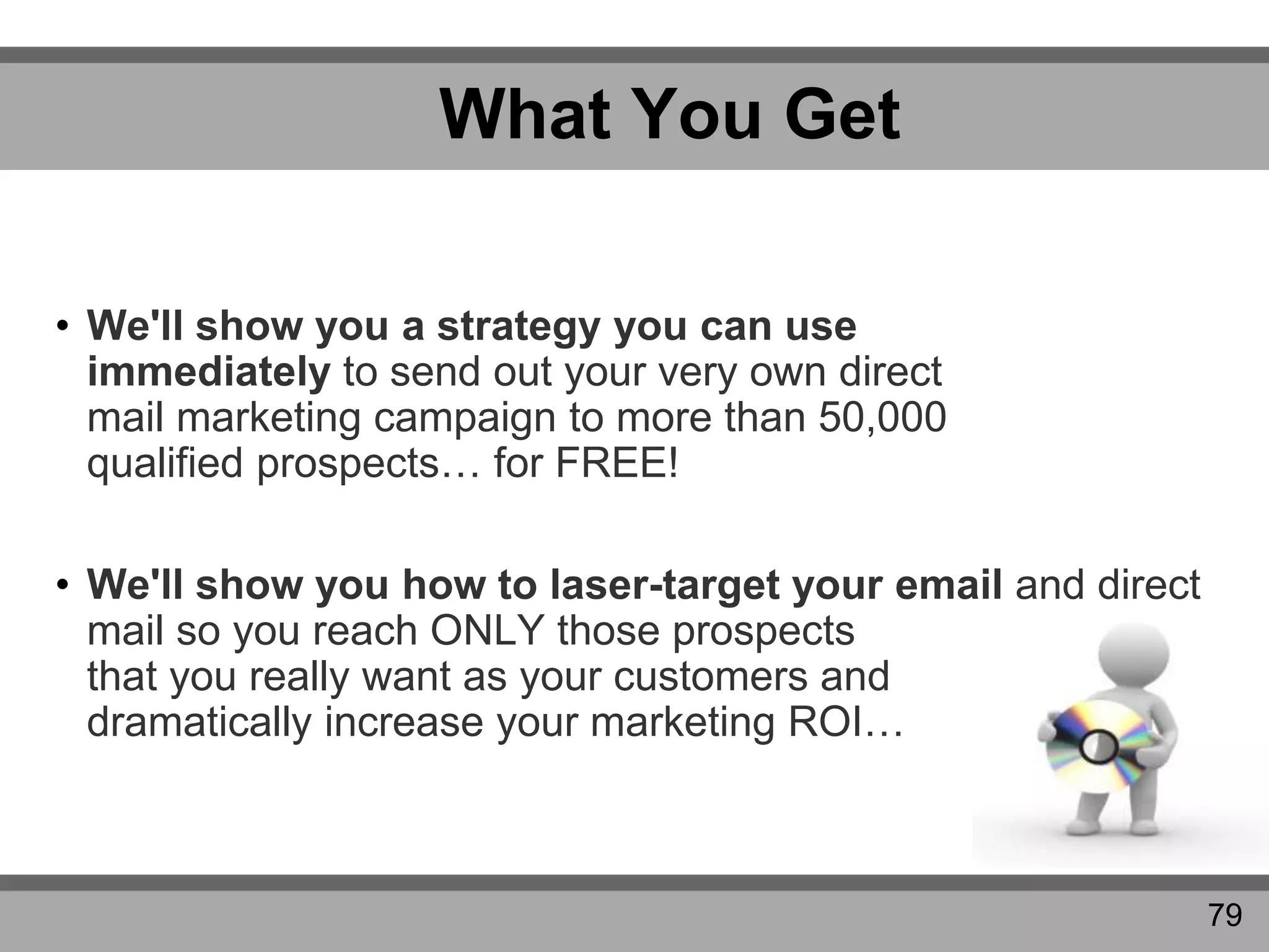 What You Get
• We'll show you a strategy you can use
immediately to send out your very own direct
mail marketing campaign to more than 50,000
qualified prospects… for FREE!
• We'll show you how to laser-target your email and direct
mail so you reach ONLY those prospects
that you really want as your customers and
dramatically increase your marketing ROI…
79
 