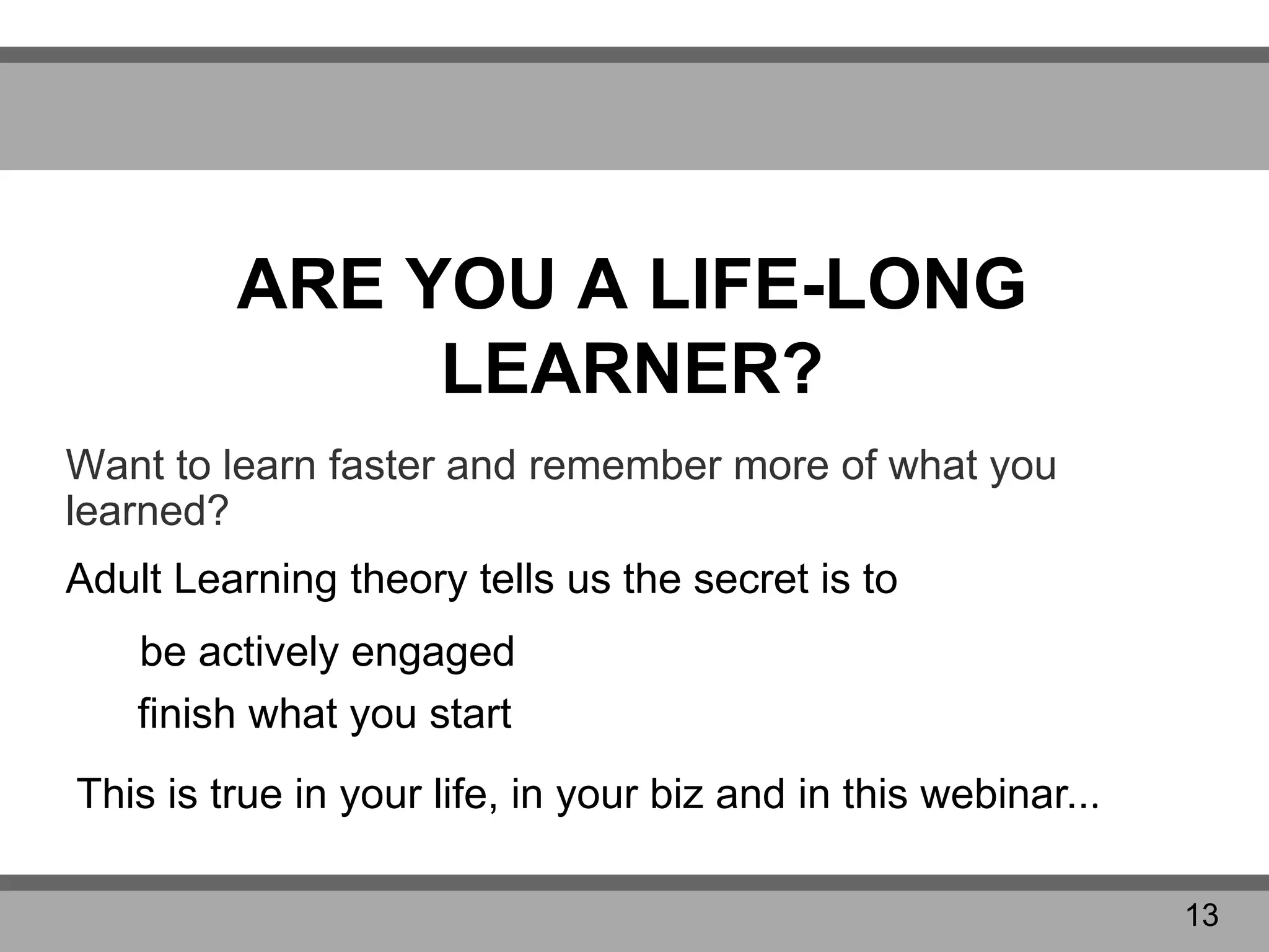 ARE YOU A LIFE-LONG
LEARNER?
Want to learn faster and remember more of what you
learned?
Adult Learning theory tells us the secret is to
finish what you start
This is true in your life, in your biz and in this webinar...
be actively engaged
13
 