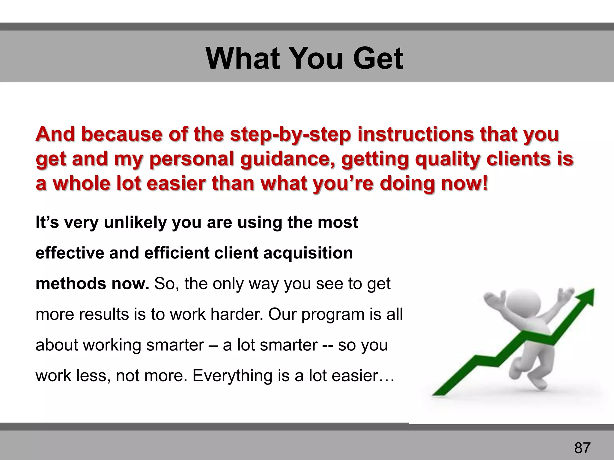 What You Get
It’s very unlikely you are using the most
effective and efficient client acquisition
methods now. So, the only way you see to get
more results is to work harder. Our program is all
about working smarter – a lot smarter -- so you
work less, not more. Everything is a lot easier…
And because of the step-by-step instructions that you
get and my personal guidance, getting quality clients is
a whole lot easier than what you’re doing now!
87
 