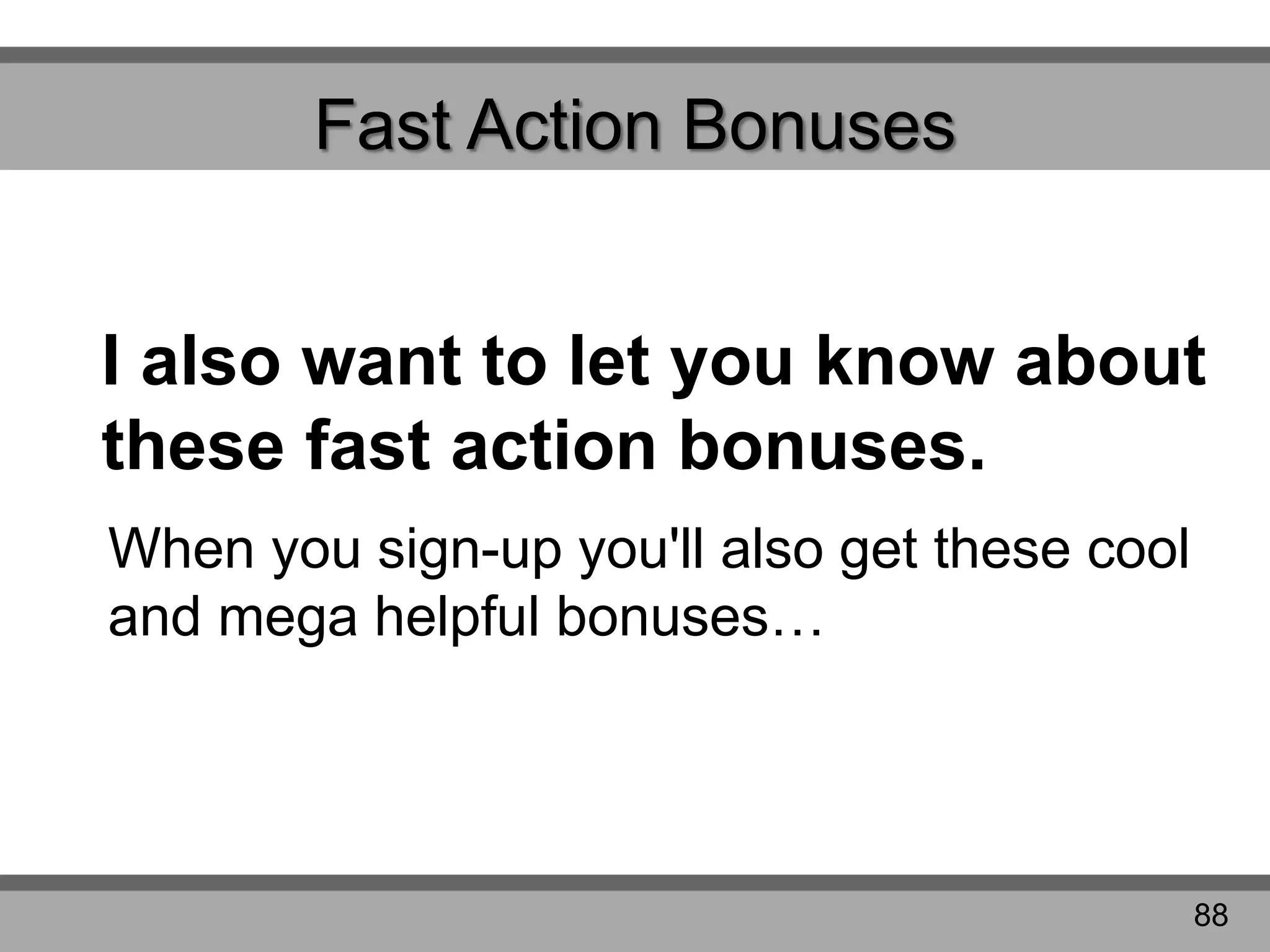 Fast Action Bonuses
I also want to let you know about
these fast action bonuses.
When you sign-up you'll also get these cool
and mega helpful bonuses…
88
 