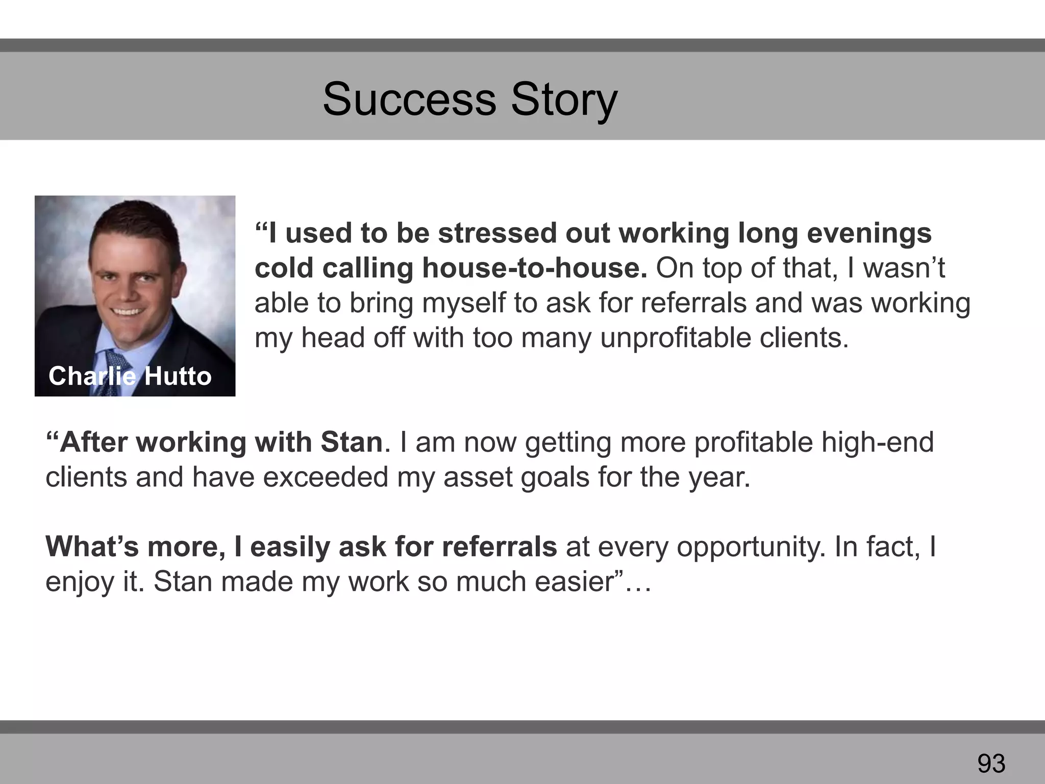 Success Story
“I used to be stressed out working long evenings
cold calling house-to-house. On top of that, I wasn’t
able to bring myself to ask for referrals and was working
my head off with too many unprofitable clients.
“After working with Stan. I am now getting more profitable high-end
clients and have exceeded my asset goals for the year.
What’s more, I easily ask for referrals at every opportunity. In fact, I
enjoy it. Stan made my work so much easier”…
Charlie Hutto
93
 