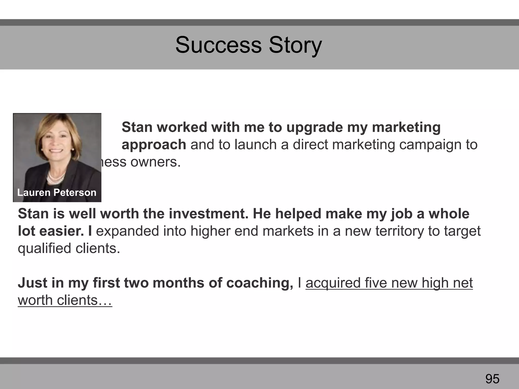 Success Story
Stan worked with me to upgrade my marketing
approach and to launch a direct marketing campaign to
business owners.
Stan is well worth the investment. He helped make my job a whole
lot easier. I expanded into higher end markets in a new territory to target
qualified clients.
Just in my first two months of coaching, I acquired five new high net
worth clients…
Lauren Peterson
95
 