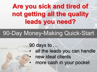 90-Day Money-Making Quick-Start
90 days to …
• all the leads you can handle
• new ideal clients
• more cash in your pocket
Are you sick and tired of
not getting all the quality
leads you need?
 