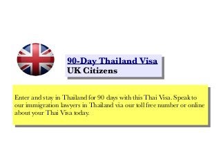90-Day Thailand Visa
90-Day Thailand Visa
UK Citizens
UK Citizens
Enter and stay in Thailand for 90 days with this Thai Visa. Speak to
Enter and stay in Thailand for 90 days with this Thai Visa. Speak to
our immigration lawyers in Thailand via our toll free number or online
our immigration lawyers in Thailand via our toll free number or online
about your Thai Visa today.
about your Thai Visa today.

 