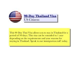 90-Day Thailand Visa
90-Day Thailand Visa
US Citizens
US Citizens

This 90 Day Thai Visa allows you to stay in Thailand for aa
This 90 Day Thai Visa allows you to stay in Thailand for
period of 90 days. This visa can be extended to 11year
period of 90 days. This visa can be extended to year
depending on the requirements and your reasons for
depending on the requirements and your reasons for
staying in Thailand. Speak to our immigration staff today.
staying in Thailand. Speak to our immigration staff today.

 