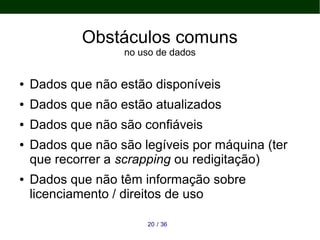 3620 /
Obstáculos comuns
no uso de dados
● Dados que não estão disponíveis
● Dados que não estão atualizados
● Dados que não são confiáveis
● Dados que não são legíveis por máquina (ter
que recorrer a scrapping ou redigitação)
● Dados que não têm informação sobre
licenciamento / direitos de uso
 