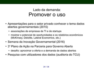 Lado da demanda:
Promover o uso
● Apresentações para o setor privado conhecer o tema dados
abertos governamentais (2015)
● associações de empresas de TI e de startups
● mostrar o potencial de oportunidades e os relatórios econômicos
(McKinsey, Deloitte, Lateral Economics, etc.)
● Semana da Inovação Governamental (2016)
●
3o
Plano de Ação na Parceria para Governo Aberto
● desafio: aproximar a oferta e a demanda de dados abertos
● Pesquisa com utilizadores dos dados (auditoria do TCU)
3624 /
 