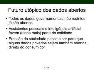 Futuro utópico dos dados abertos
● Todos os dados governamentais não restritos
já são abertos
● Assistentes pessoais e inteligência artificial
fazem (ainda mais) parte do cotidiano
● Pressão da sociedade passa a ser para que
alguns dados privados sejam também abertos,
direito do consumidor
368 /
 