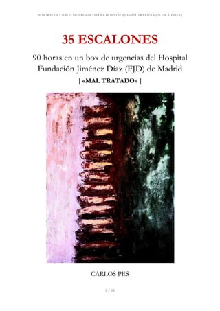 90 HORAS EN UN BOX DE URGENCIAS DEL HOSPITAL FJD «MAL TRATADO» [ 35 ESCALONES ]
1 / 11
35 ESCALONES
90 horas en un box de urgencias del Hospital
Fundación Jiménez Díaz (FJD) de Madrid
[ «MAL TRATADO» ]
CARLOS PES
 