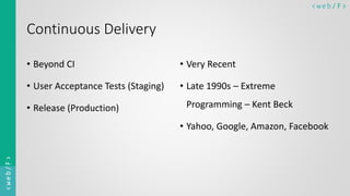 < w e b/ F ><web/F>
Continuous Delivery
• Beyond CI
• User Acceptance Tests (Staging)
• Release (Production)
• Very Recent
• Late 1990s – Extreme
Programming – Kent Beck
• Yahoo, Google, Amazon, Facebook
 