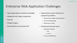 < w e b/ F ><web/F>
Enterprise Web Application Challenges
• Heavy dependency on domain knowledge
• Integration with Legacy components
• Security
• Shotgun Surgery
• Documentation over productivity
• Organizational culture influence on
engineering workflow
• Bureaucracy Vs Agile / Slow decisions
• Too much Monitoring
• Restriction on tools
• Distributed & Remote teams
• Developer freedom
• Tools
• Practices
• Time-zone differences
 