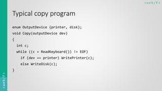 < w e b/ F ><web/F>
Typical copy program
enum OutputDevice {printer, disk};
void Copy(outputDevice dev)
{
int c;
while ((c = ReadKeyboard()) != EOF)
if (dev == printer) WritePrinter(c);
else WriteDisk(c);
}
 