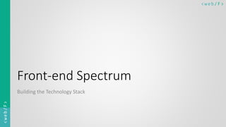 < w e b/ F ><web/F>
Front-end Spectrum
Building the Technology Stack
 