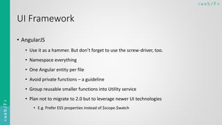 < w e b/ F ><web/F>
UI Framework
• AngularJS
• Use it as a hammer. But don’t forget to use the screw-driver, too.
• Namespace everything
• One Angular entity per file
• Avoid private functions – a guideline
• Group reusable smaller functions into Utility service
• Plan not to migrate to 2.0 but to leverage newer UI technologies
• E.g. Prefer ES5 properties instead of $scope.$watch
 
