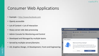 < w e b/ F ><web/F>
Consumer Web Applications
• Example – http://www.facebook.com
• Openly accessible
• Lot of Content + Lot of Interaction
• Heavy server-side data processing
• Admin Console for Monitoring and Control
• Developed and Managed by multiple teams
• Served by multiple servers/domains
• UX, Graphics Design, UI Development, Front-end Engineering
 