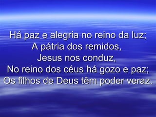 Há paz e alegria no reino da luz;Há paz e alegria no reino da luz;
A pátria dos remidos,A pátria dos remidos,
Jesus nos conduz,Jesus nos conduz,
No reino dos céus há gozo e paz;No reino dos céus há gozo e paz;
Os filhos de Deus têm poder veraz.Os filhos de Deus têm poder veraz.
 