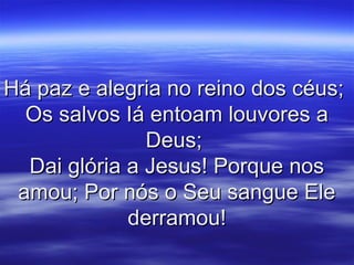 Há paz e alegria no reino dos céus;Há paz e alegria no reino dos céus;
Os salvos Iá entoam louvores aOs salvos Iá entoam louvores a
Deus;Deus;
Dai glória a Jesus! Porque nosDai glória a Jesus! Porque nos
amou; Por nós o Seu sangue Eleamou; Por nós o Seu sangue Ele
derramou!derramou!
 