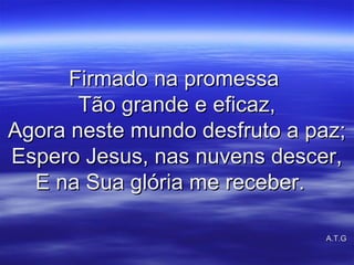 Firmado na promessaFirmado na promessa
Tão grande e eficaz,Tão grande e eficaz,
Agora neste mundo desfruto a paz;Agora neste mundo desfruto a paz;
Espero Jesus, nas nuvens descer,Espero Jesus, nas nuvens descer,
E na Sua glória me receber.E na Sua glória me receber.
A.T.GA.T.G
 